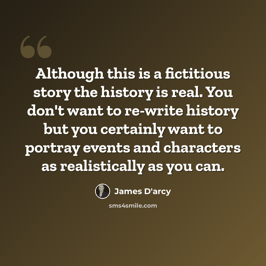 “Although this is a fictitious story the history is real. You don't want to re-write history but you certainly want to portray events and characters as realistically as you can.” quote by James D'arcy