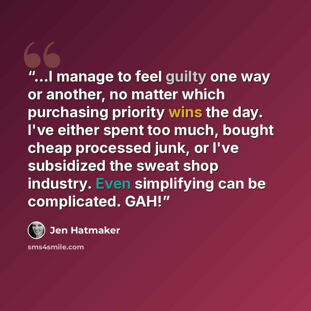 “...I manage to feel guilty one way or another, no matter which purchasing priority wins the day. I've either spent too much, bought cheap processed junk, or I've subsidized the sweat shop industry. Even simplifying can be complicated. GAH!” quote by Jen Hatmaker
