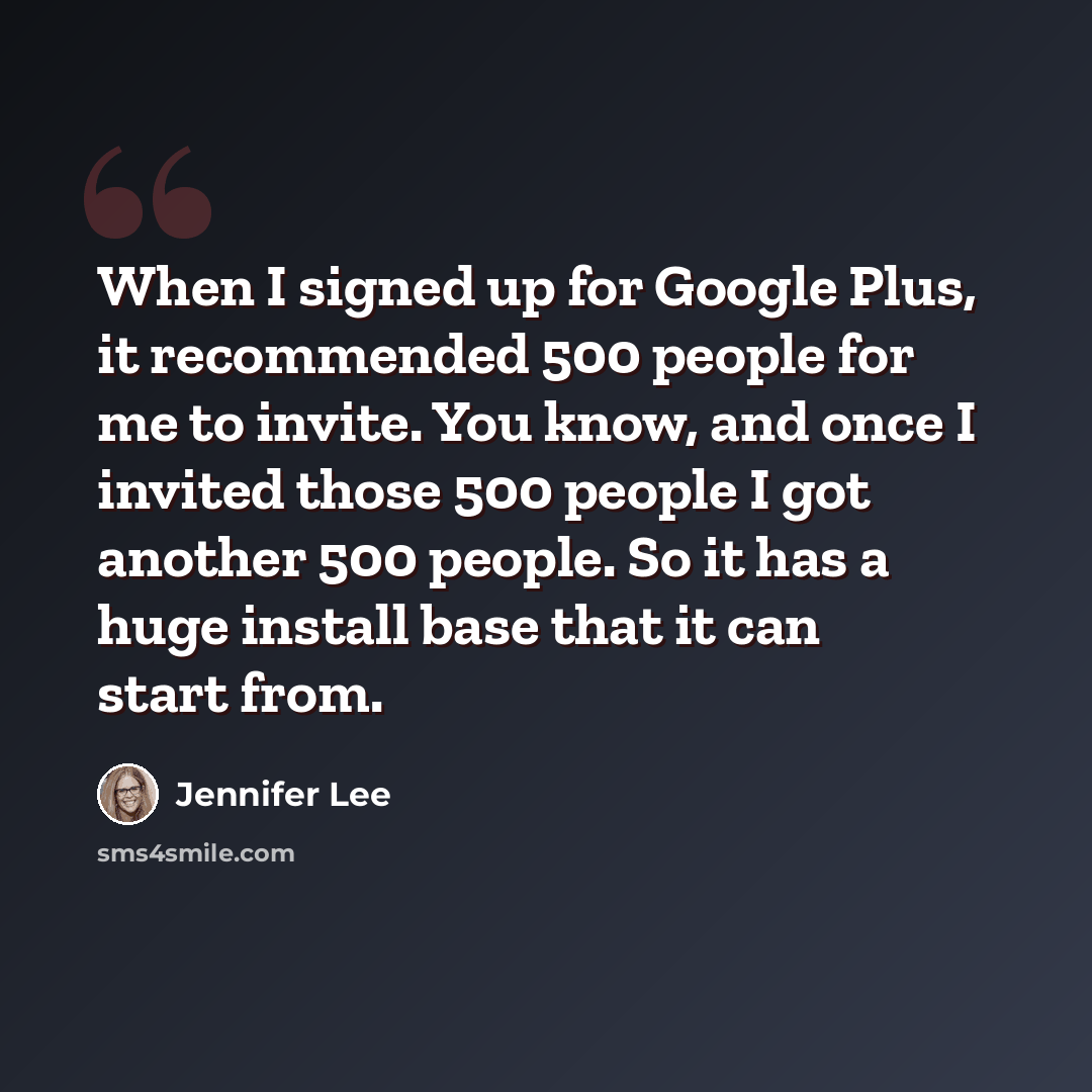 “When I signed up for Google Plus, it recommended 500 people for me to invite. You know, and once I invited those 500 people I got another 500 people. So it has a huge install base that it can start from.” quote by Jennifer Lee