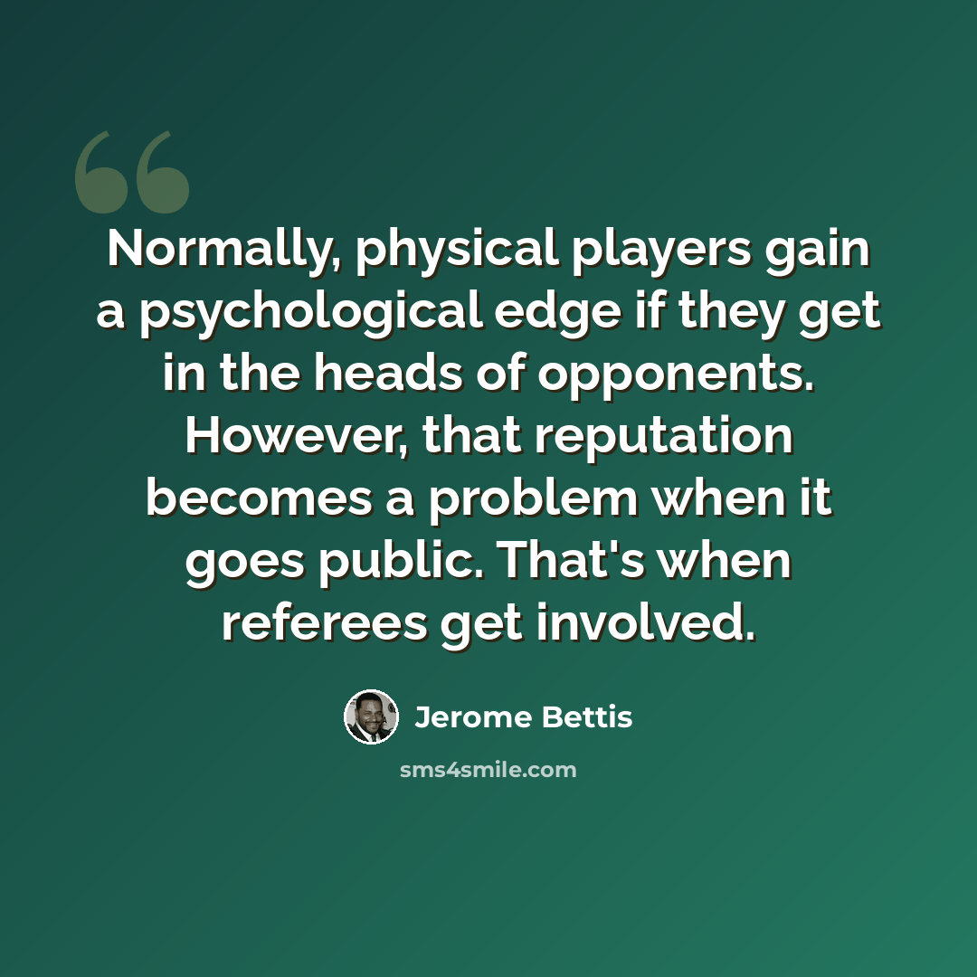 “Normally, physical players gain a psychological edge if they get in the heads of opponents. However, that reputation becomes a problem when it goes public. That's when referees get involved.” quote by Jerome Bettis