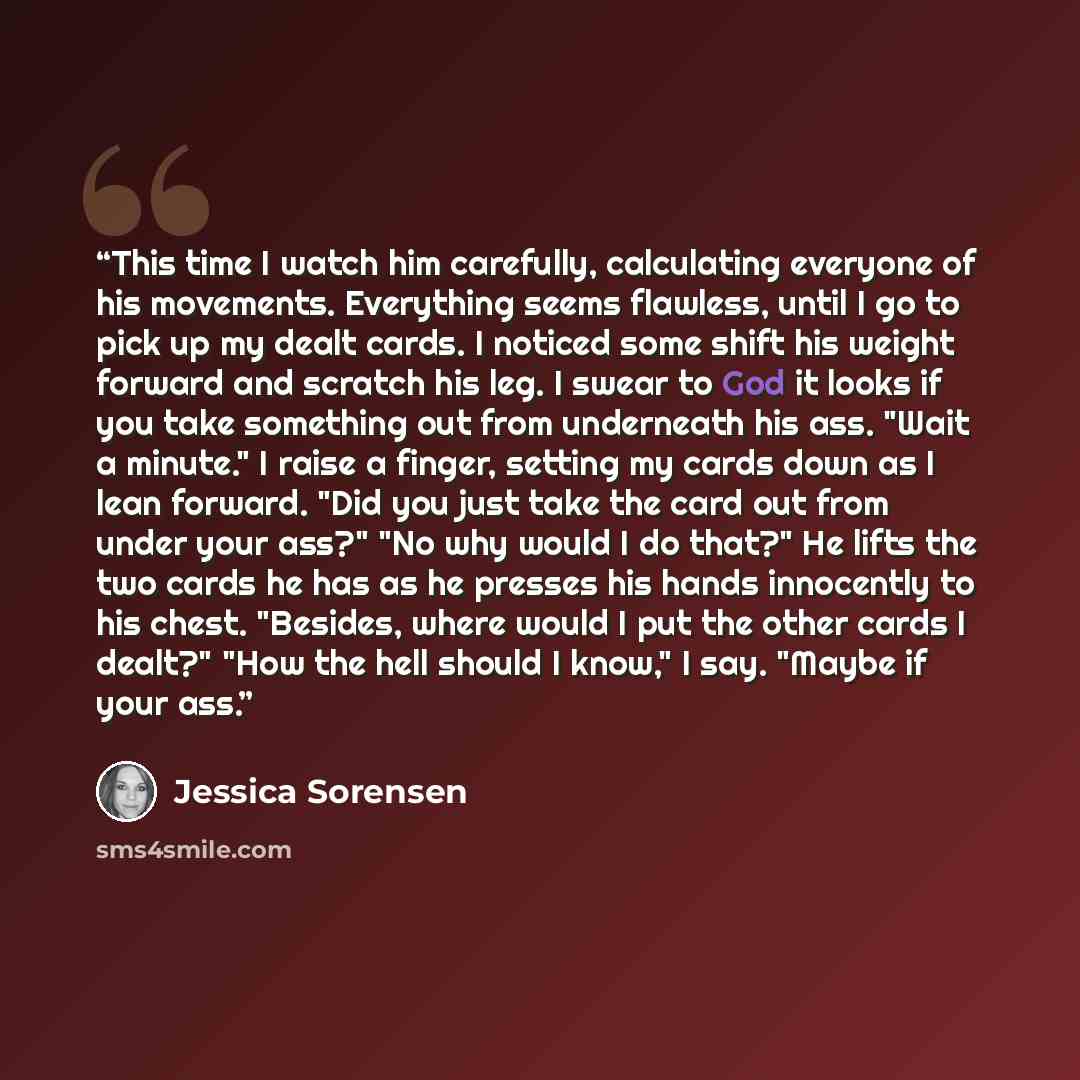 “This time I watch him carefully, calculating everyone of his movements. Everything seems flawless, until I go to pick up my dealt cards. I noticed some shift his weight forward and scratch his leg. I swear to God it looks if you take something out from underneath his ass. "Wait a minute." I raise…” quote by Jessica Sorensen