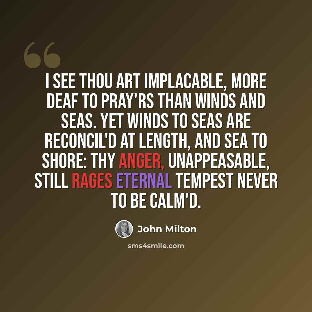 “I see thou art implacable, more deaf To pray'rs than winds and seas. Yet winds to seas Are reconcil'd at length, and sea to shore: Thy anger, unappeasable, still rages Eternal tempest never to be calm'd.” quote by John Milton