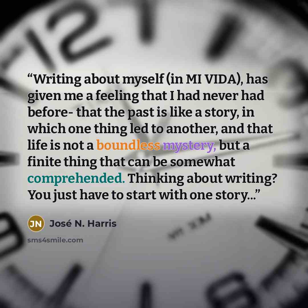 “Writing about myself (in MI VIDA), has given me a feeling that I had never had before- that the past is like a story, in which one thing led to another, and that life is not a boundless mystery, but a finite thing that can be somewhat comprehended. Thinking about writing? You just have to start…” quote by José N. Harris