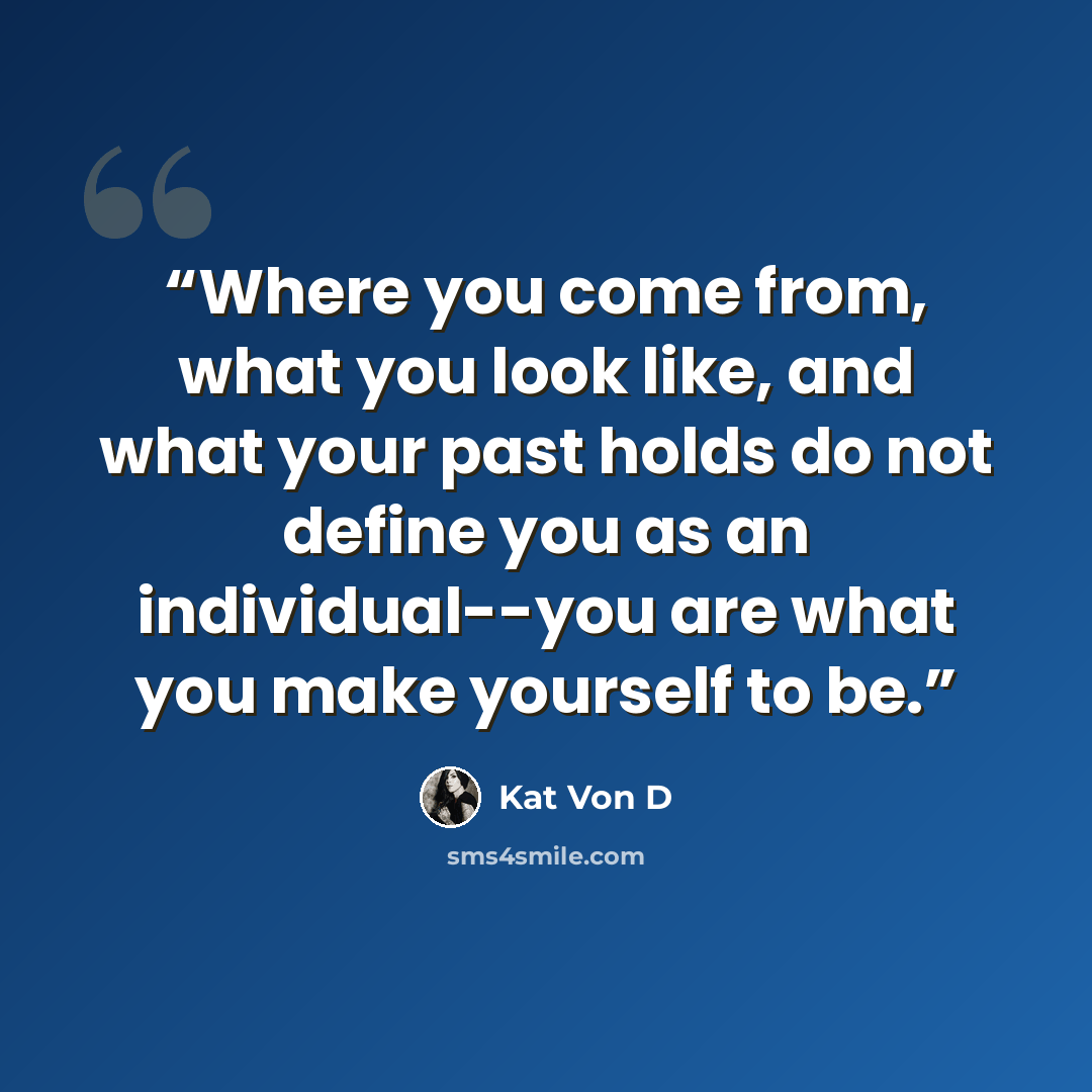 “Where you come from, what you look like, and what your past holds do not define you as an individual--you are what you make yourself to be.” quote by Kat Von D