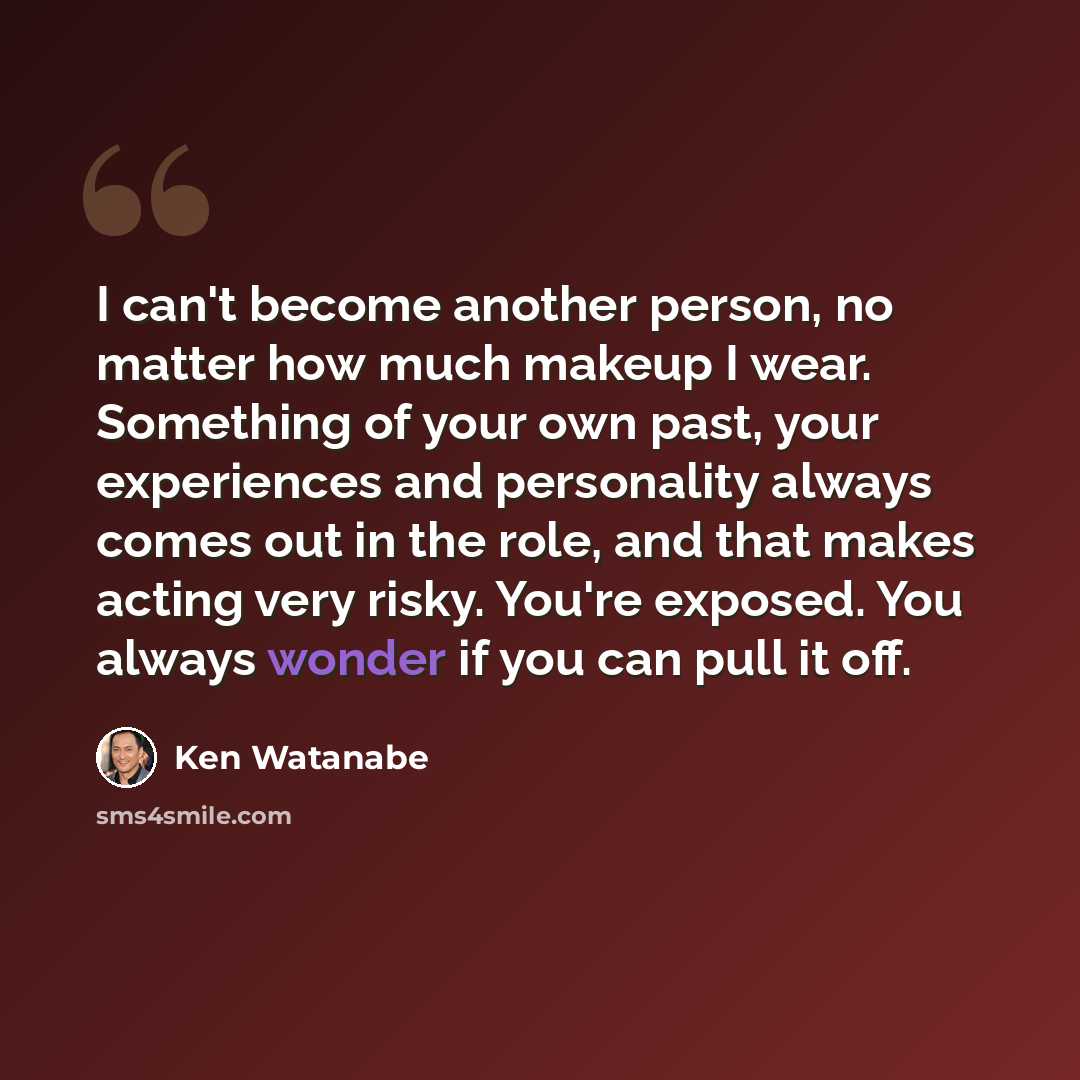 “I can't become another person, no matter how much makeup I wear. Something of your own past, your experiences and personality always comes out in the role, and that makes acting very risky. You're exposed. You always wonder if you can pull it off.” quote by Ken Watanabe