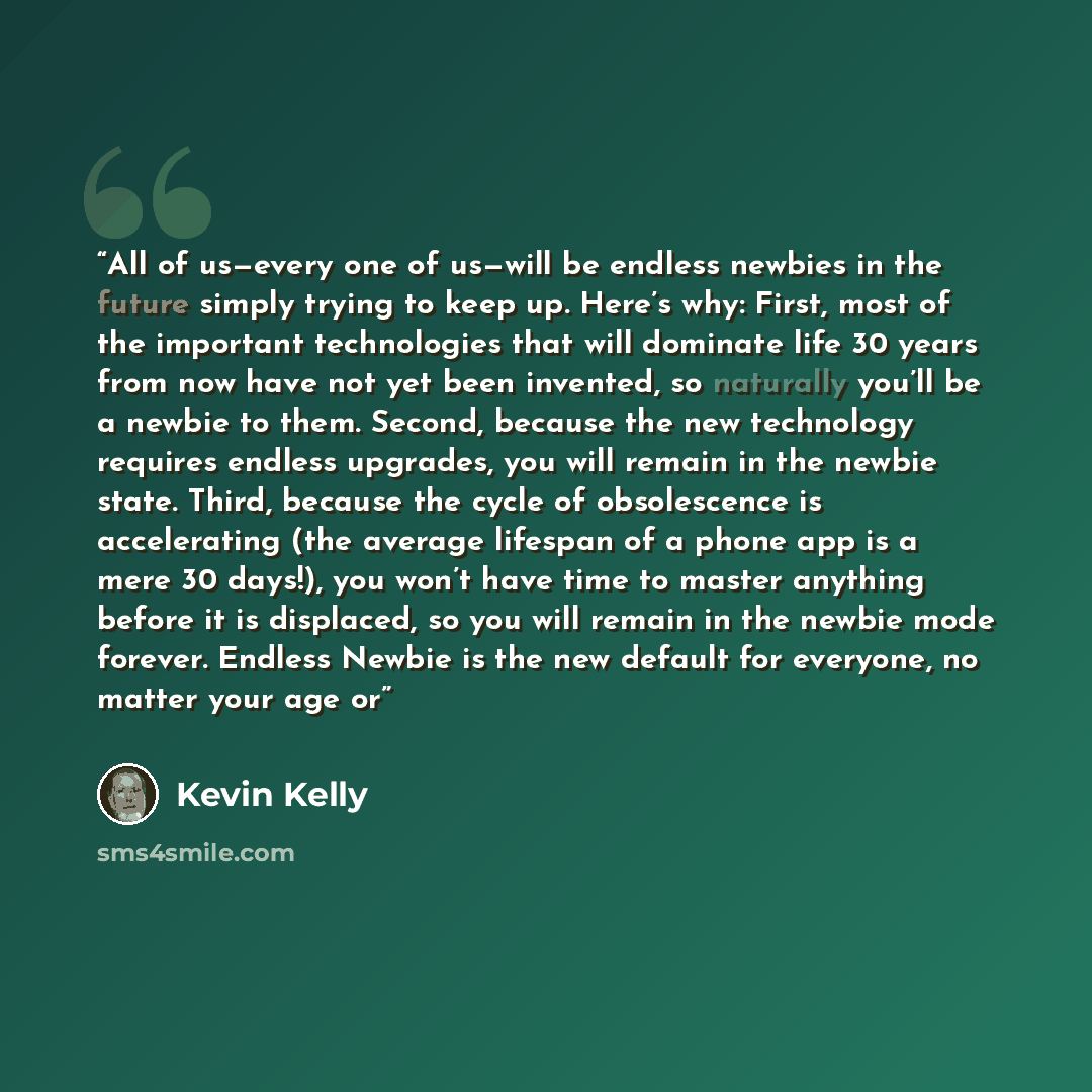 “All of us—every one of us—will be endless newbies in the future simply trying to keep up. Here’s why: First, most of the important technologies that will dominate life 30 years from now have not yet been invented, so naturally you’ll be a newbie to them. Second, because the new technology requires…” quote by Kevin Kelly
