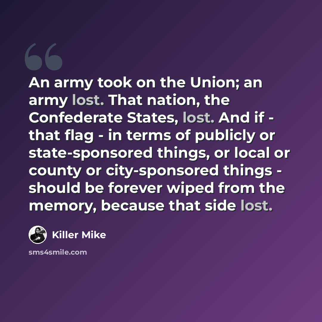 “An army took on the Union; an army lost. That nation, the Confederate States, lost. And if - that flag - in terms of publicly or state-sponsored things, or local or county or city-sponsored things - should be forever wiped from the memory, because that side lost.” quote by Killer Mike