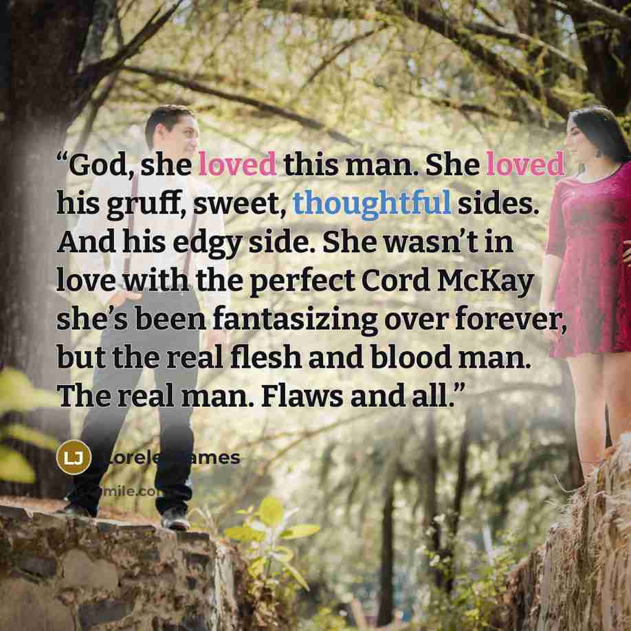 “God, she loved this man. She loved his gruff, sweet, thoughtful sides. And his edgy side. She wasn’t in love with the perfect Cord McKay she’s been fantasizing over forever, but the real flesh and blood man. The real man. Flaws and all.” quote by Lorelei James