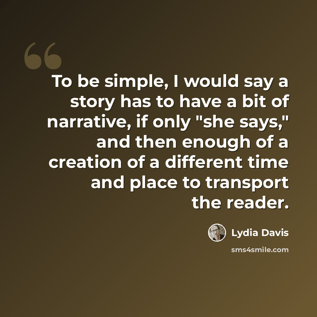 “To be simple, I would say a story has to have a bit of narrative, if only "she says," and then enough of a creation of a different time and place to transport the reader.” quote by Lydia Davis