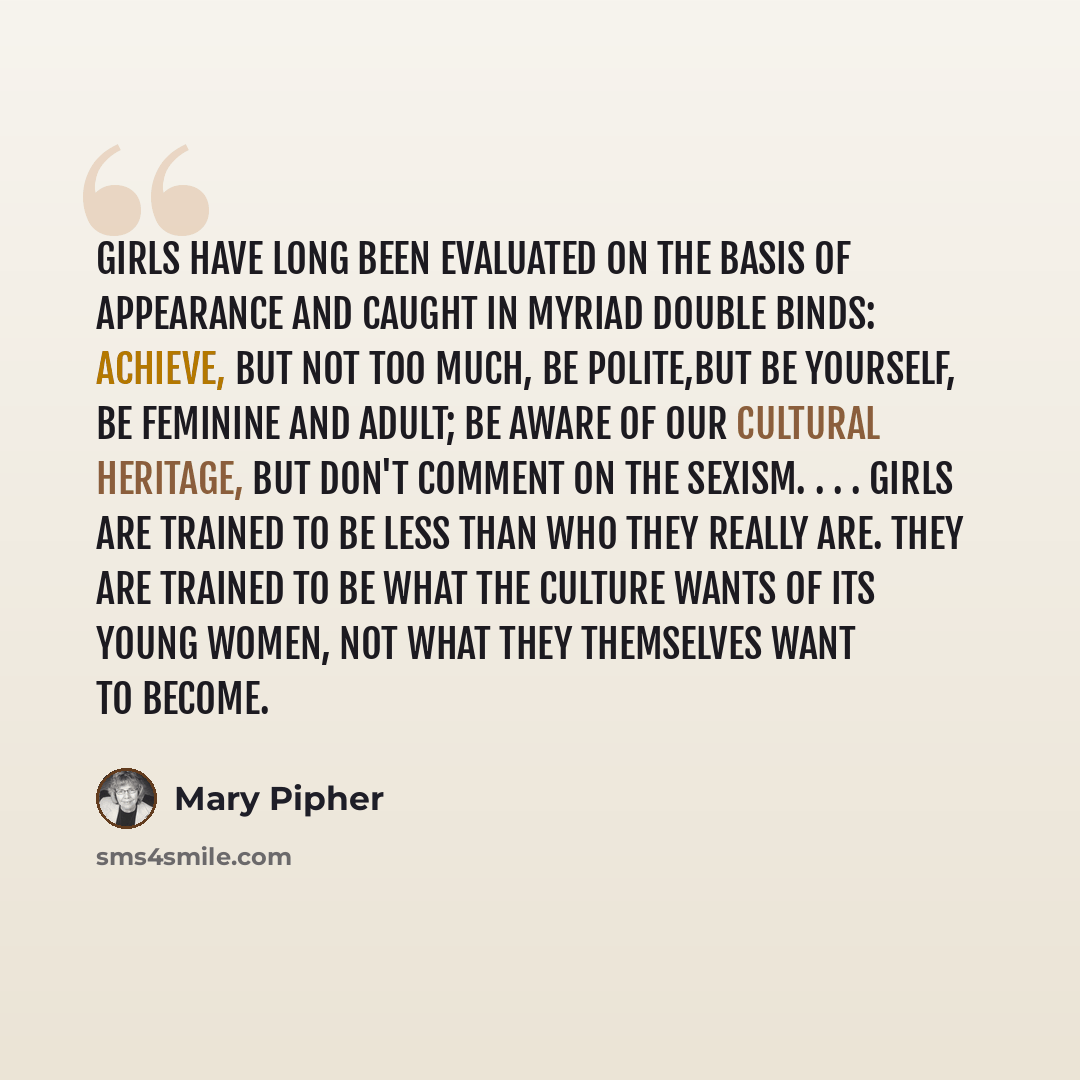 “Girls have long been evaluated on the basis of appearance and caught in myriad double binds: achieve, but not too much, be polite,but be yourself, be feminine and adult; be aware of our cultural heritage, but don't comment on the sexism. . . . Girls are trained to be less than who they really are…” quote by Mary Pipher