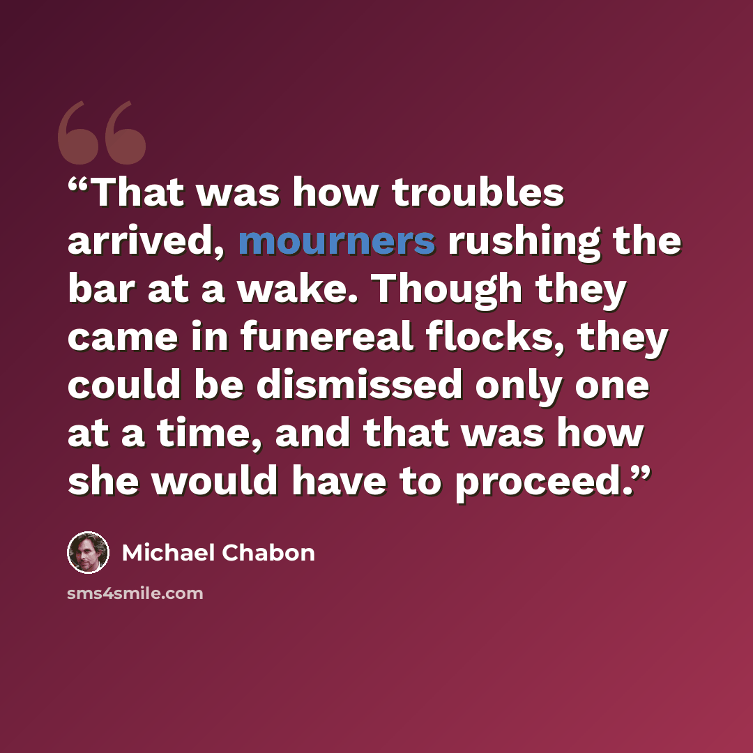 “That was how troubles arrived, mourners rushing the bar at a wake. Though they came in funereal flocks, they could be dismissed only one at a time, and that was how she would have to proceed.” quote by Michael Chabon