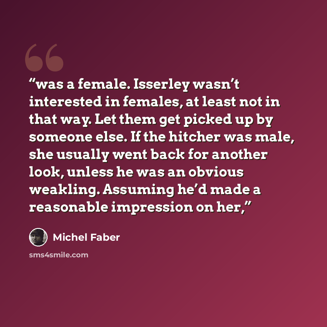 “was a female. Isserley wasn’t interested in females, at least not in that way. Let them get picked up by someone else. If the hitcher was male, she usually went back for another look, unless he was an obvious weakling. Assuming he’d made a reasonable impression on her,” quote by Michel Faber