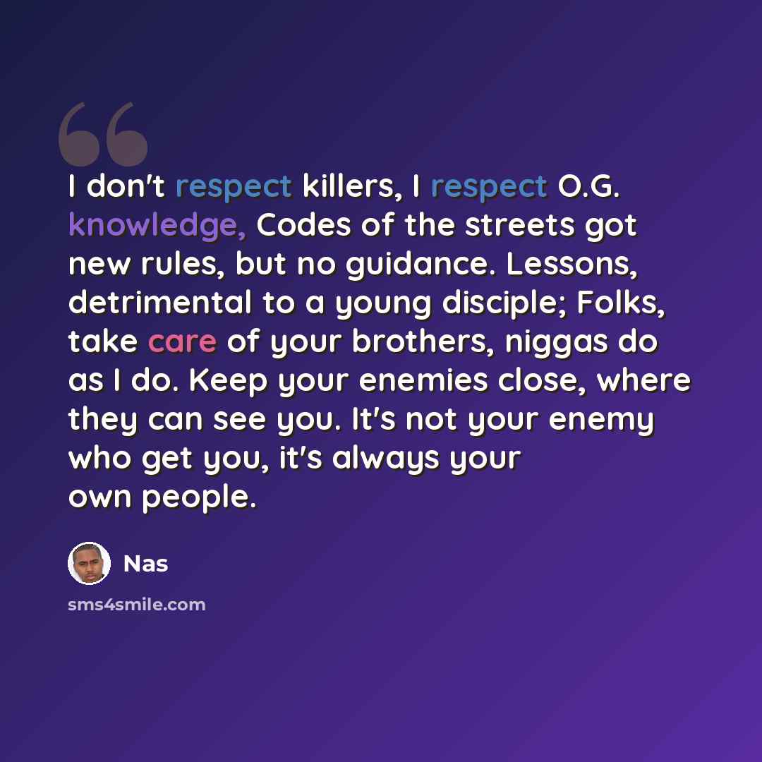 “I don't respect killers, I respect O.G. knowledge, Codes of the streets got new rules, but no guidance. Lessons, detrimental to a young disciple; Folks, take care of your brothers, niggas do as I do. Keep your enemies close, where they can see you. It's not your enemy who get you, it's always your…” quote by Nas