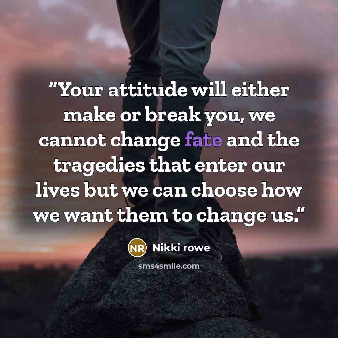 “Your attitude will either make or break you, we cannot change fate and the tragedies that enter our lives but we can choose how we want them to change us.” quote by Nikki Rowe