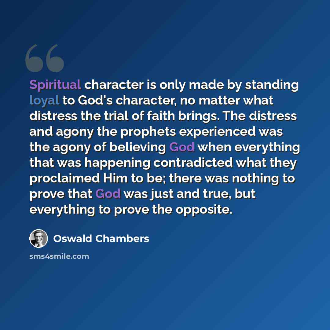 “Spiritual character is only made by standing loyal to God's character, no matter what distress the trial of faith brings. The distress and agony the prophets experienced was the agony of believing God when everything that was happening contradicted what they proclaimed Him to be; there was nothing…” quote by Oswald Chambers