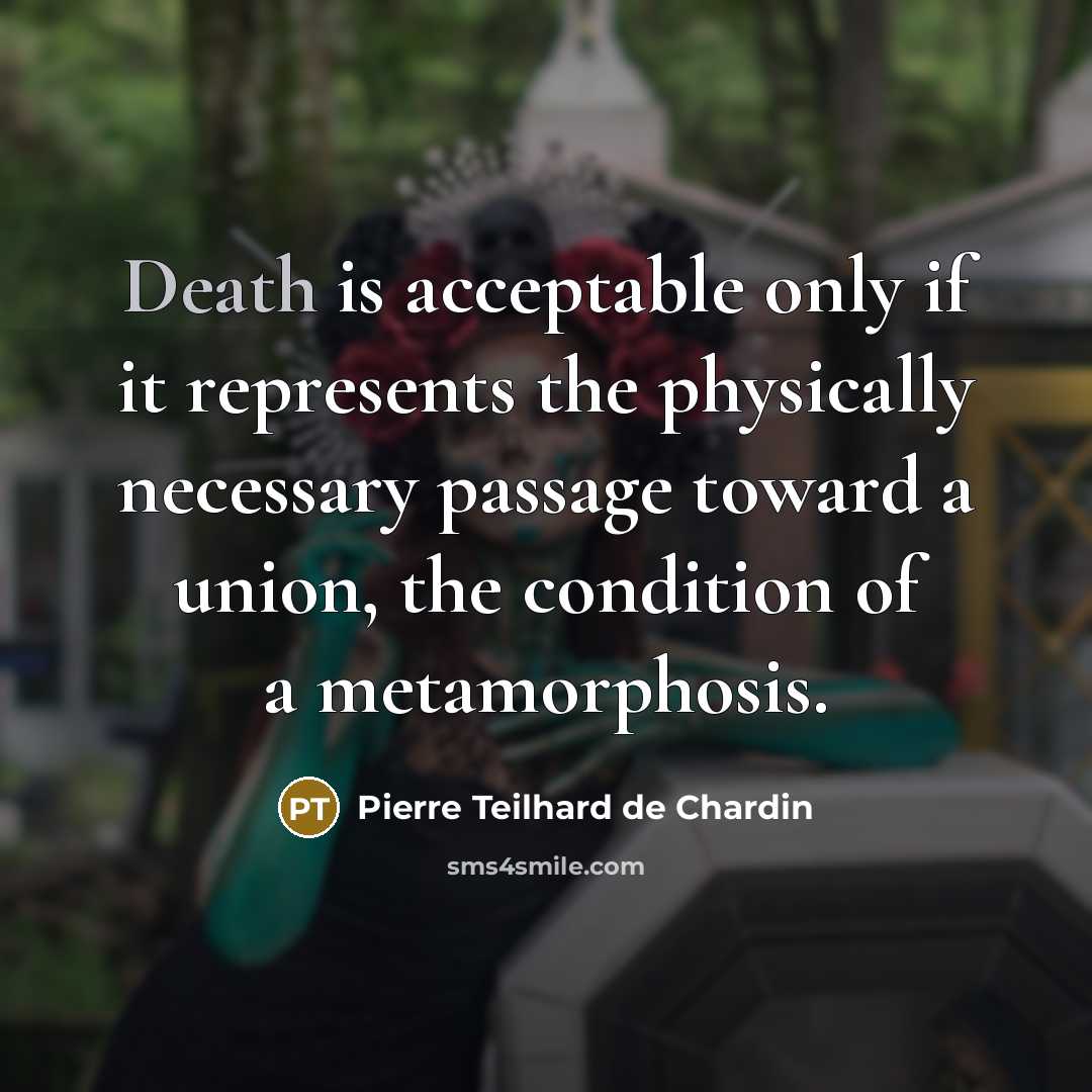 “Death is acceptable only if it represents the physically necessary passage toward a union, the condition of a metamorphosis.” quote by Pierre Teilhard de Chardin