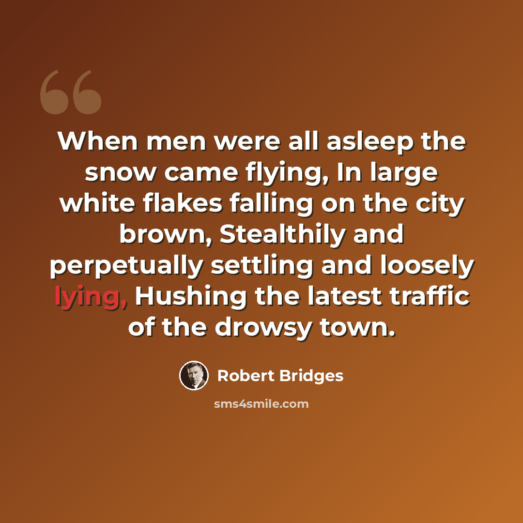 “When men were all asleep the snow came flying, In large white flakes falling on the city brown, Stealthily and perpetually settling and loosely lying, Hushing the latest traffic of the drowsy town.” quote by Robert Bridges