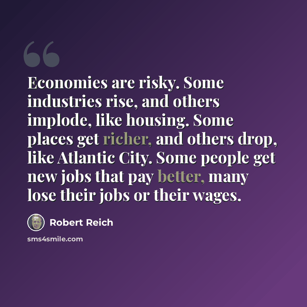 “Economies are risky. Some industries rise, and others implode, like housing. Some places get richer, and others drop, like Atlantic City. Some people get new jobs that pay better, many lose their jobs or their wages.” quote by Robert Reich
