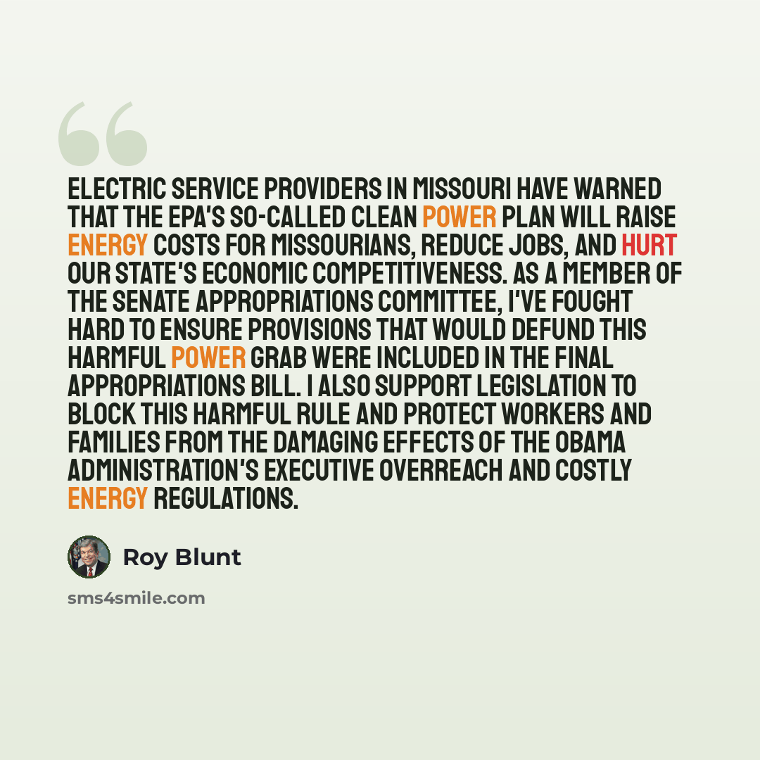 “Electric service providers in Missouri have warned that the EPA's so-called Clean Power Plan will raise energy costs for Missourians, reduce jobs, and hurt our state's economic competitiveness. As a member of the Senate Appropriations Committee, I've fought hard to ensure provisions that would…” quote by Roy Blunt