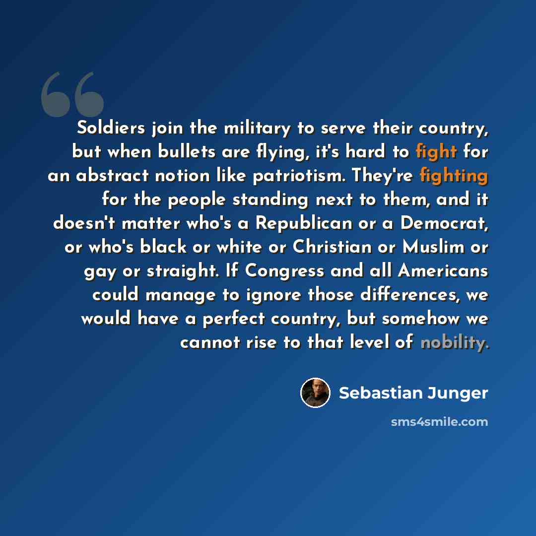 “Soldiers join the military to serve their country, but when bullets are flying, it's hard to fight for an abstract notion like patriotism. They're fighting for the people standing next to them, and it doesn't matter who's a Republican or a Democrat, or who's black or white or Christian or Muslim…” quote by Sebastian Junger