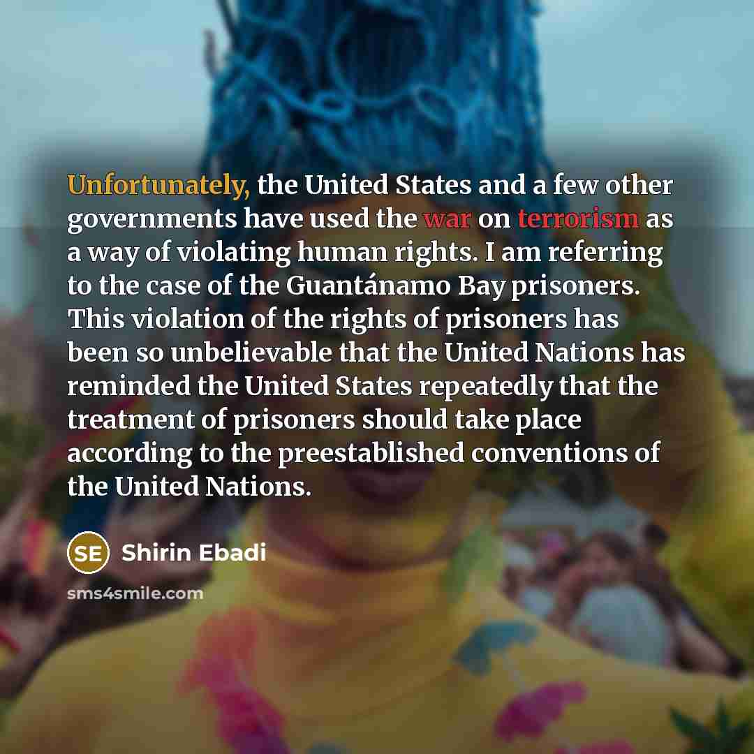 “Unfortunately, the United States and a few other governments have used the war on terrorism as a way of violating human rights. I am referring to the case of the Guantánamo Bay prisoners. This violation of the rights of prisoners has been so unbelievable that the United Nations has reminded the…” quote by Shirin Ebadi