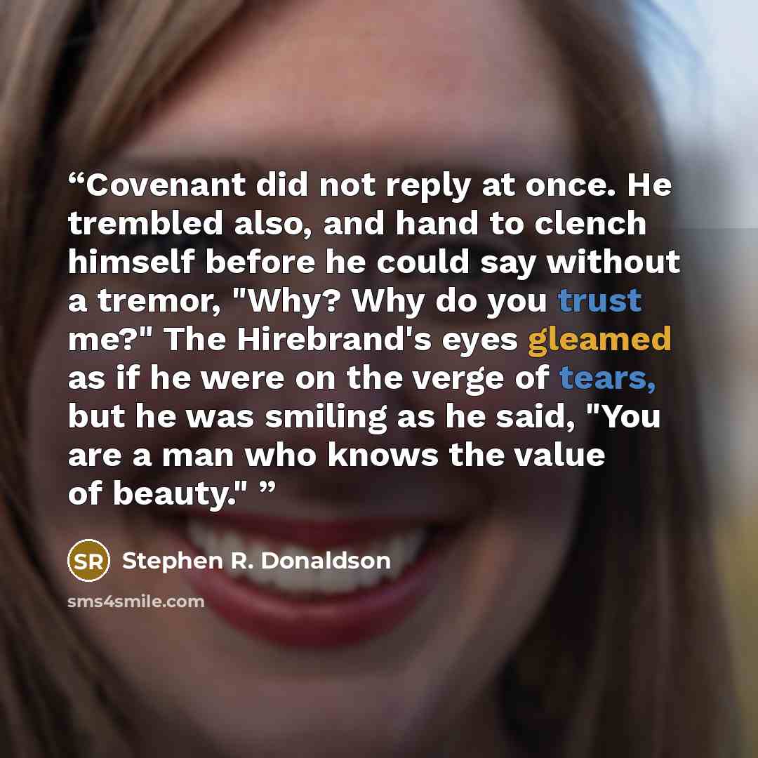 “Covenant did not reply at once. He trembled also, and hand to clench himself before he could say without a tremor, "Why? Why do you trust me?" The Hirebrand's eyes gleamed as if he were on the verge of tears, but he was smiling as he said, "You are a man who knows the value of beauty."” quote by Stephen R. Donaldson
