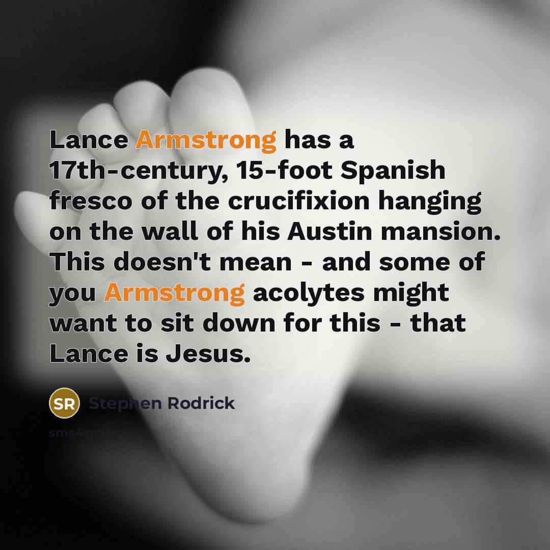 “Lance Armstrong has a 17th-century, 15-foot Spanish fresco of the crucifixion hanging on the wall of his Austin mansion. This doesn't mean - and some of you Armstrong acolytes might want to sit down for this - that Lance is Jesus.” quote by Stephen Rodrick