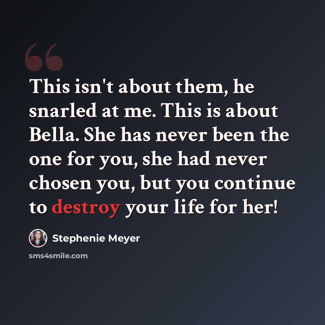 “This isn't about them, he snarled at me. This is about Bella. She has never been the one for you, she had never chosen you, but you continue to destroy your life for her!” quote by Stephenie Meyer