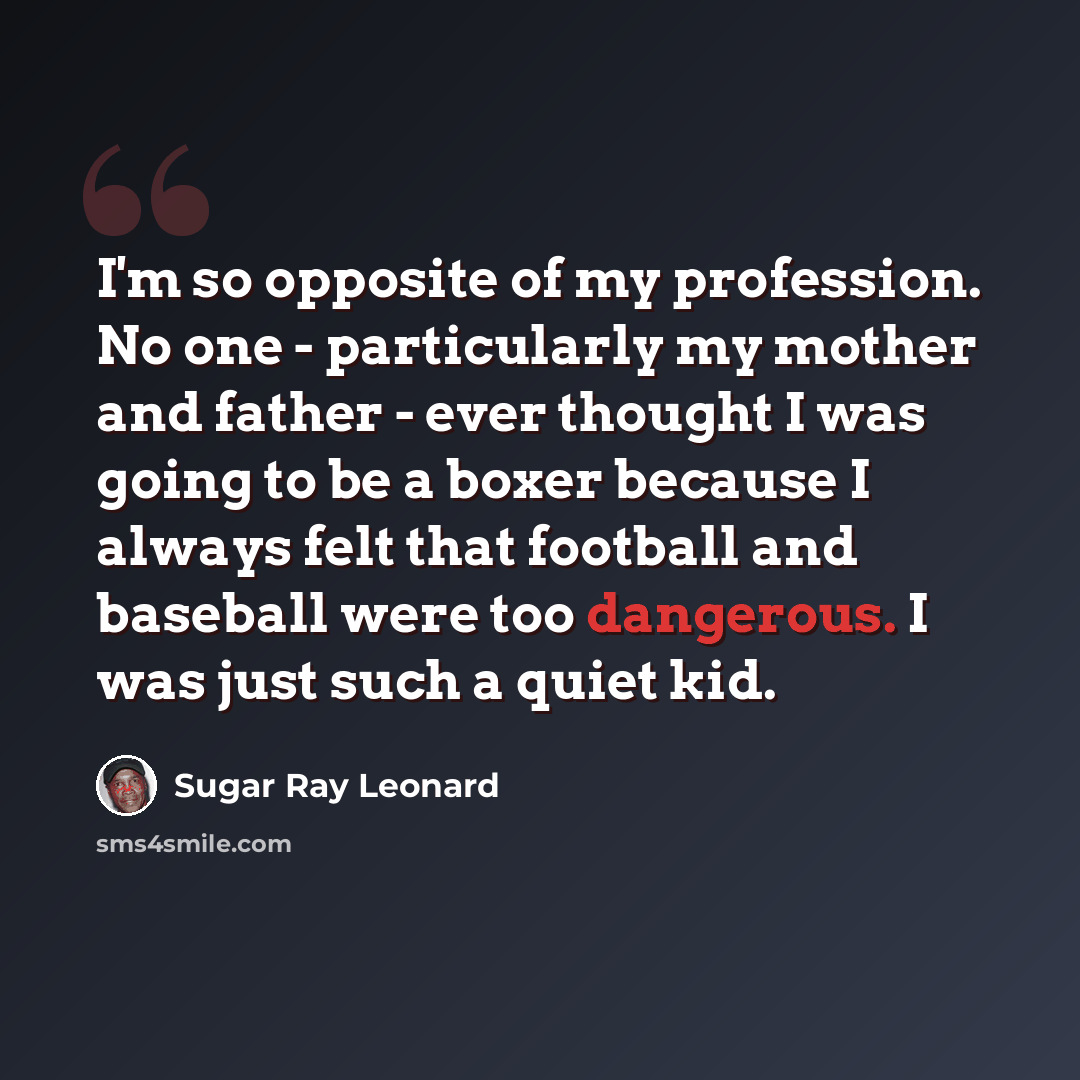 “I'm so opposite of my profession. No one - particularly my mother and father - ever thought I was going to be a boxer because I always felt that football and baseball were too dangerous. I was just such a quiet kid.” quote by Sugar Ray Leonard