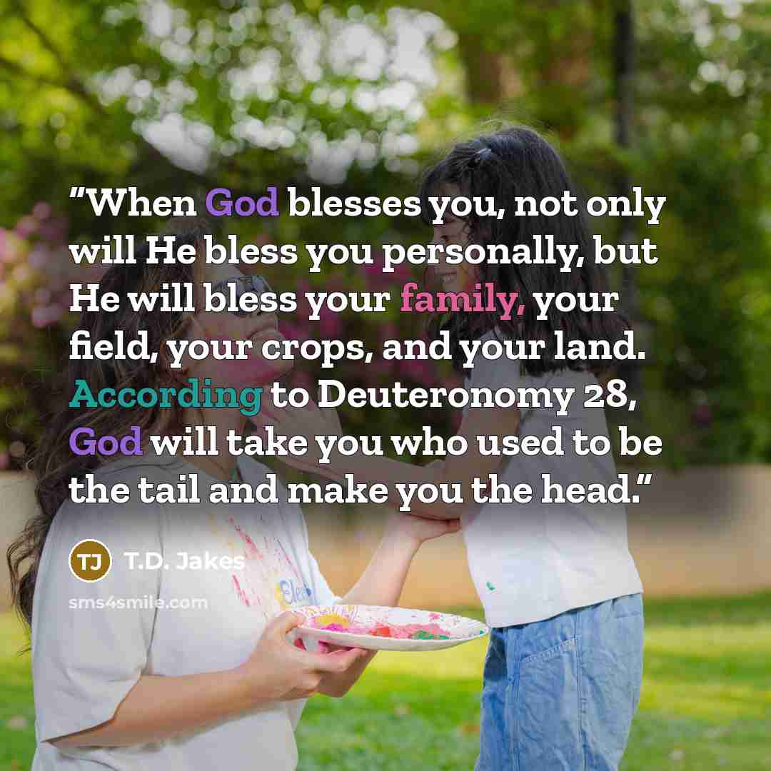 “When God blesses you, not only will He bless you personally, but He will bless your family, your field, your crops, and your land. According to Deuteronomy 28, God will take you who used to be the tail and make you the head.” quote by T.D. Jakes