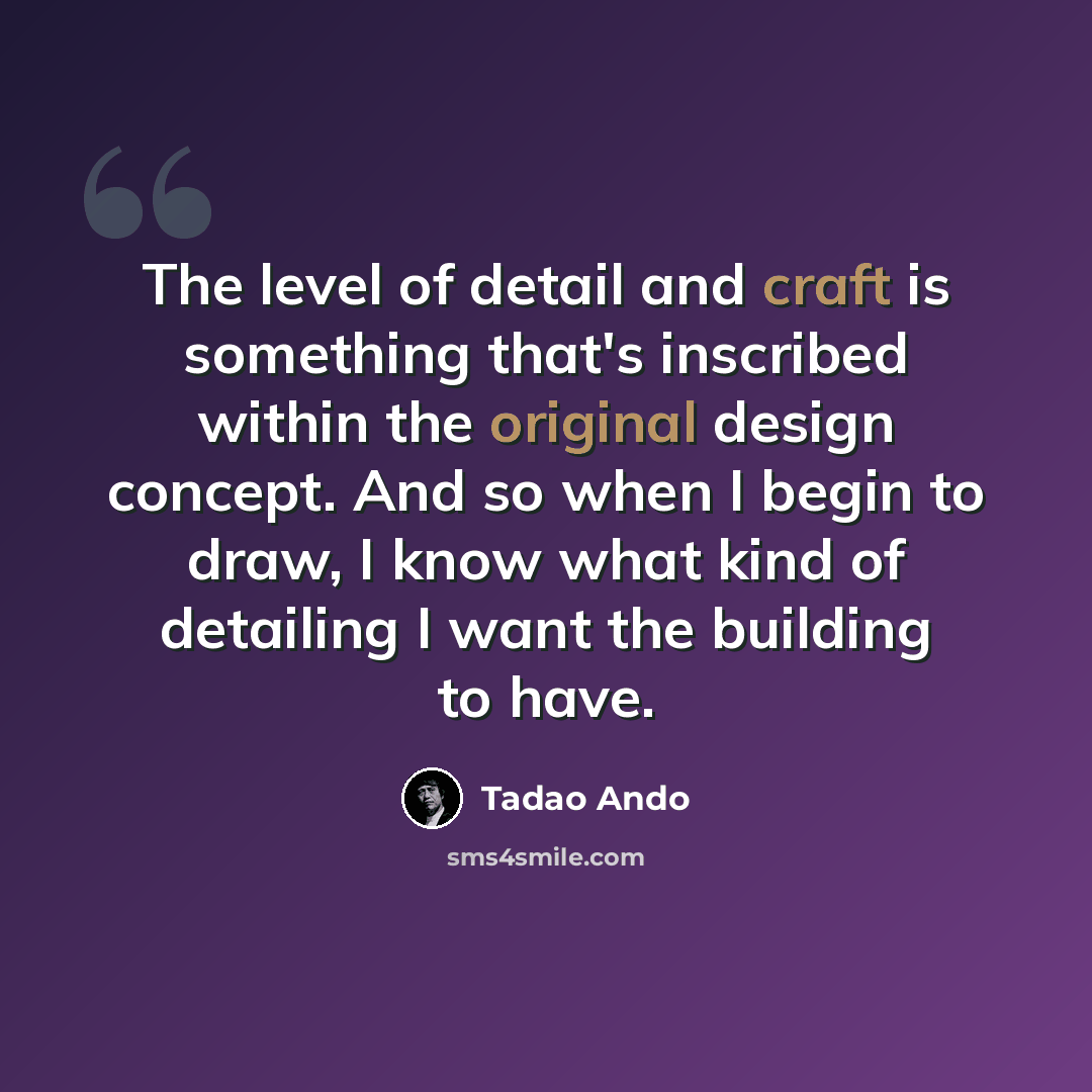 “The level of detail and craft is something that's inscribed within the original design concept. And so when I begin to draw, I know what kind of detailing I want the building to have.” quote by Tadao Ando