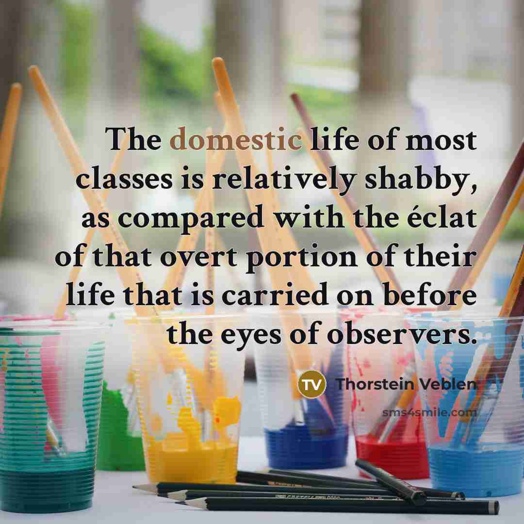 “The domestic life of most classes is relatively shabby, as compared with the éclat of that overt portion of their life that is carried on before the eyes of observers.” quote by Thorstein Veblen