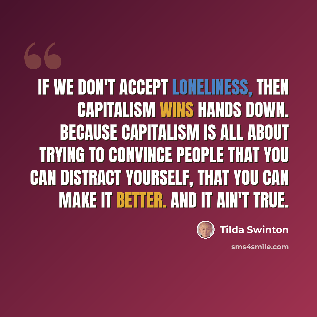 “If we don't accept loneliness, then capitalism wins hands down. Because capitalism is all about trying to convince people that you can distract yourself, that you can make it better. And it ain't true.” quote by Tilda Swinton