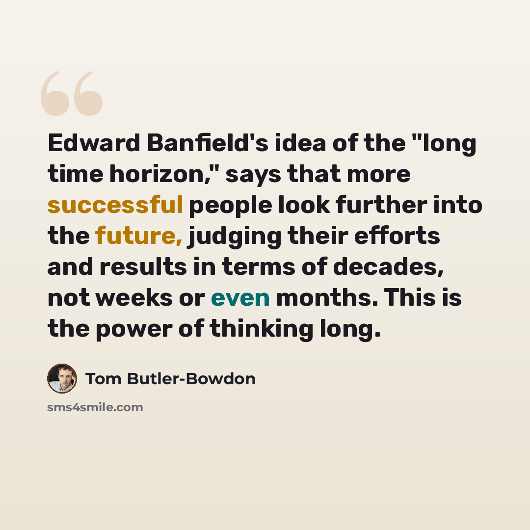 “Edward Banfield's idea of the "long time horizon," says that more successful people look further into the future, judging their efforts and results in terms of decades, not weeks or even months. This is the power of thinking long.” quote by Tom Butler-Bowdon