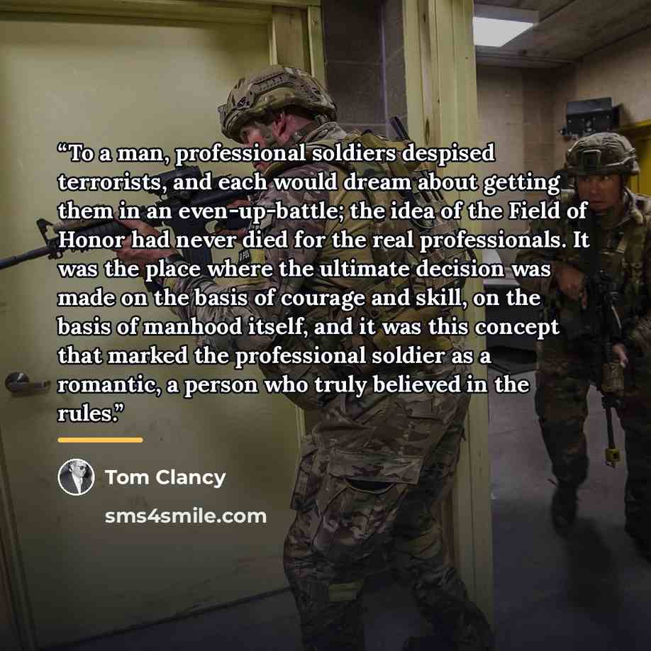 “To a man, professional soldiers despised terrorists, and each would dream about getting them in an even-up-battle; the idea of the Field of Honor had never died for the real professionals. It was the place where the ultimate decision was made on the basis of courage and skill, on the basis of…” quote by Tom Clancy