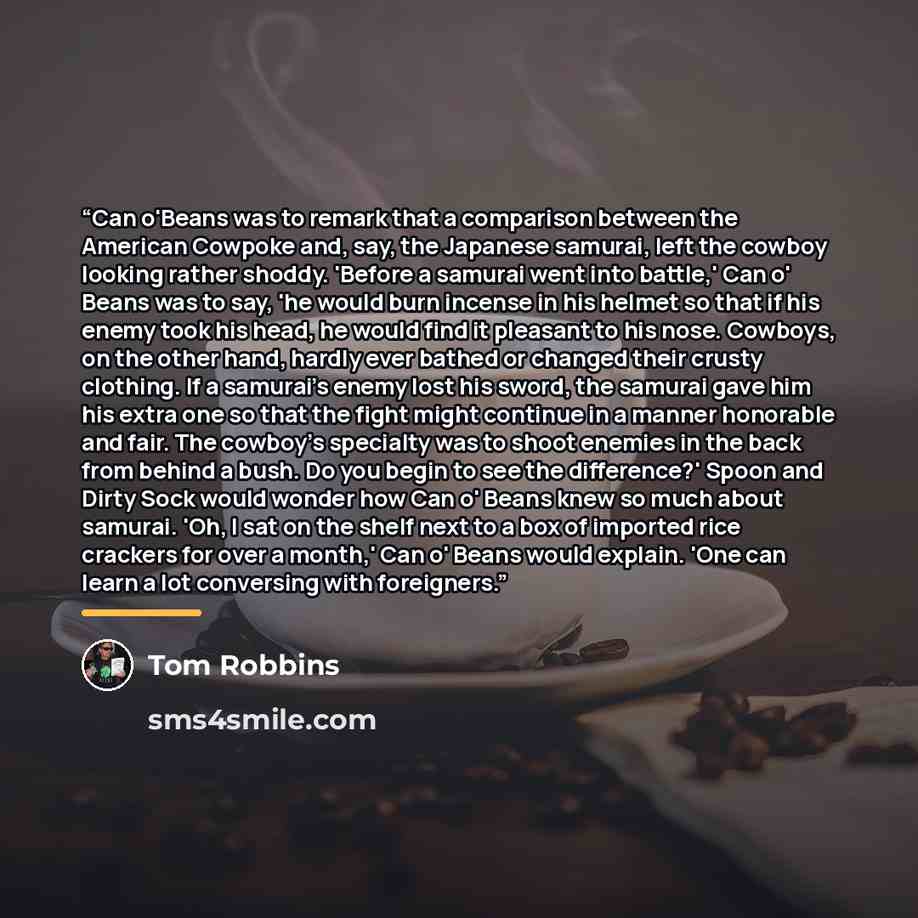 “Can o'Beans was to remark that a comparison between the American Cowpoke and, say, the Japanese samurai, left the cowboy looking rather shoddy. 'Before a samurai went into battle,' Can o' Beans was to say, 'he would burn incense in his helmet so that if his enemy took his head, he would find it…” quote by Tom Robbins