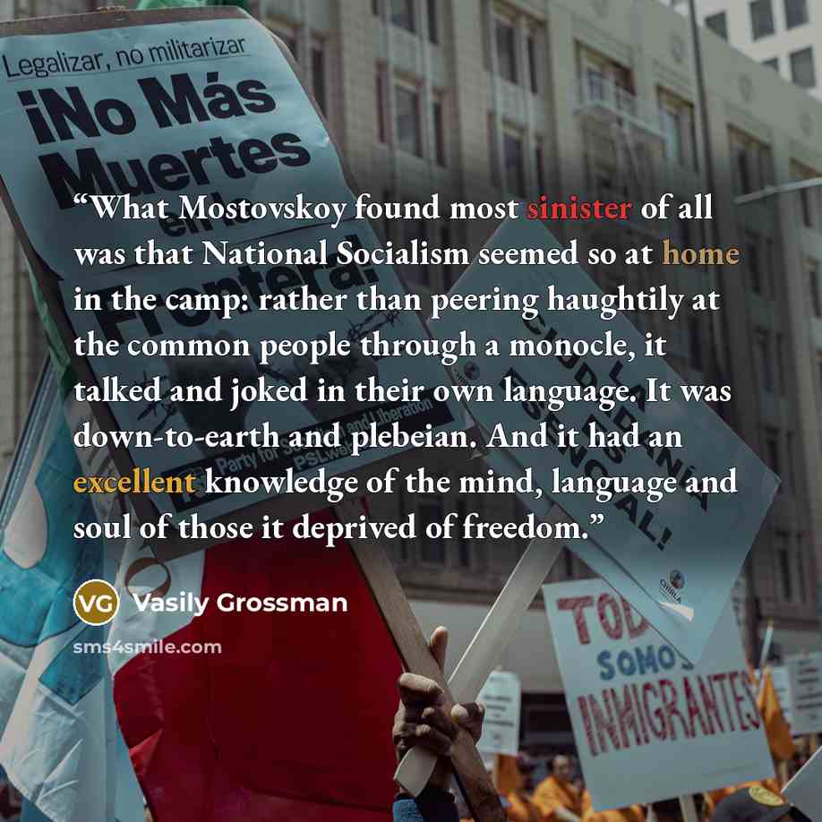 “What Mostovskoy found most sinister of all was that National Socialism seemed so at home in the camp: rather than peering haughtily at the common people through a monocle, it talked and joked in their own language. It was down-to-earth and plebeian. And it had an excellent knowledge of the mind…” quote by Vasily Grossman