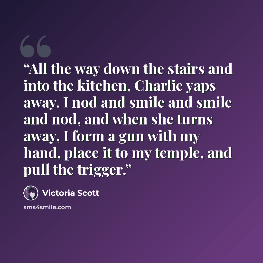 “All the way down the stairs and into the kitchen, Charlie yaps away. I nod and smile and smile and nod, and when she turns away, I form a gun with my hand, place it to my temple, and pull the trigger.” quote by Victoria Scott