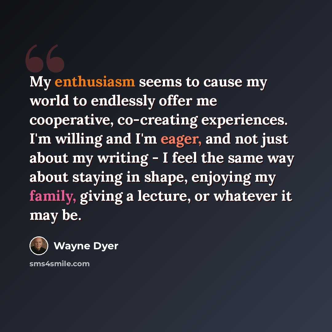 “My enthusiasm seems to cause my world to endlessly offer me cooperative, co-creating experiences. I'm willing and I'm eager, and not just about my writing - I feel the same way about staying in shape, enjoying my family, giving a lecture, or whatever it may be.” quote by Wayne Dyer