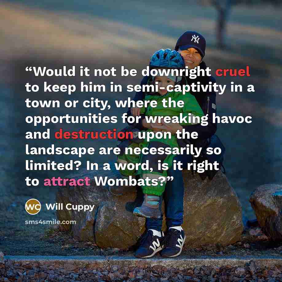 “Would it not be downright cruel to keep him in semi-captivity in a town or city, where the opportunities for wreaking havoc and destruction upon the landscape are necessarily so limited? In a word, is it right to attract Wombats?” quote by Will Cuppy