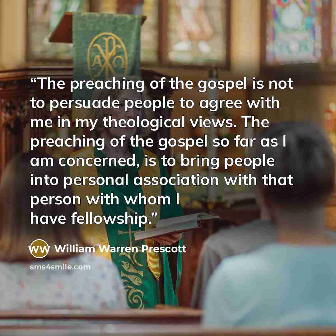 “The preaching of the gospel is not to persuade people to agree with me in my theological views. The preaching of the gospel so far as I am concerned, is to bring people into personal association with that person with whom I have fellowship.” quote by William Warren Prescott