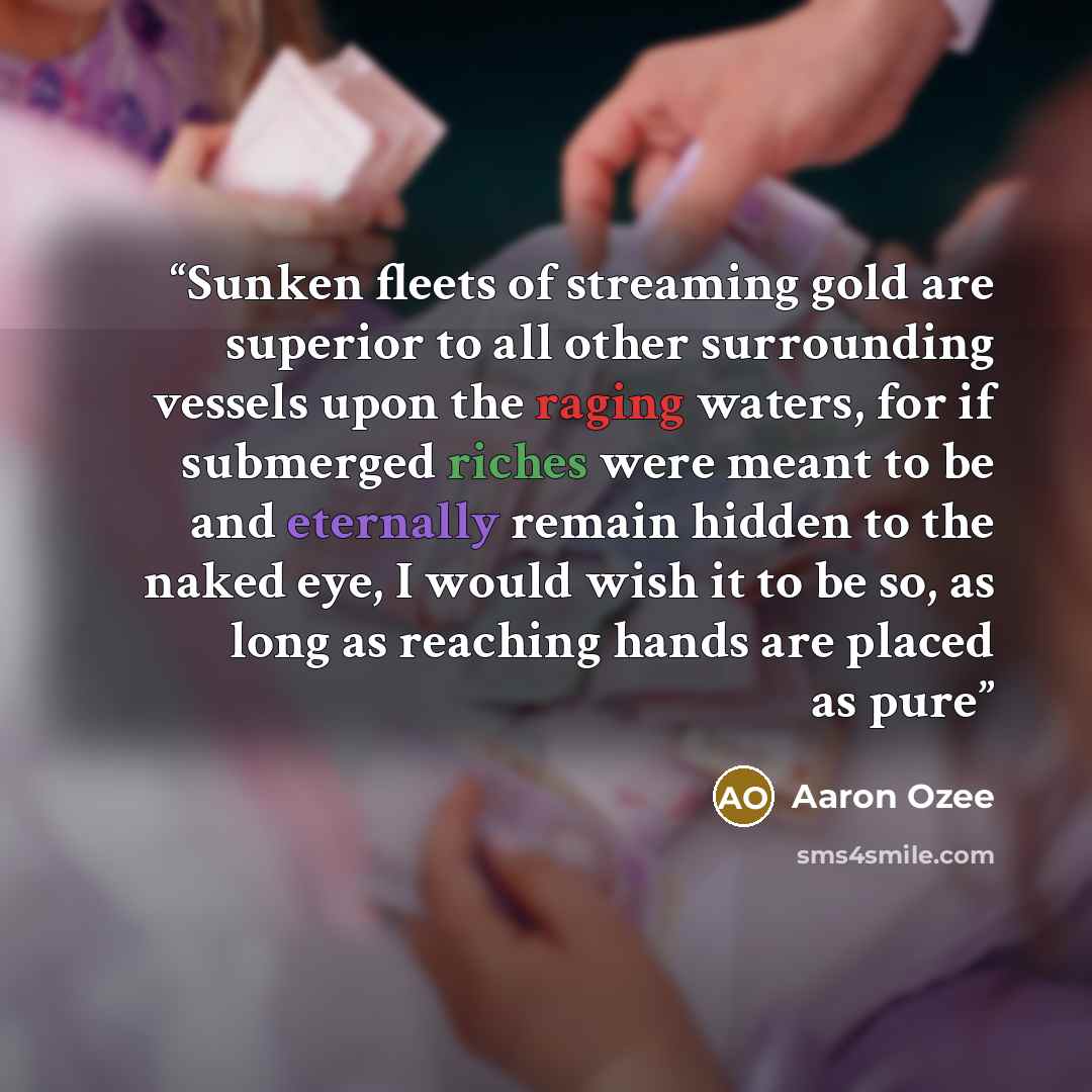 “Sunken fleets of streaming gold are superior to all other surrounding vessels upon the raging waters, for if submerged riches were meant to be and eternally remain hidden to the naked eye, I would wish it to be so, as long as reaching hands are placed as pure” quote by Aaron Ozee
