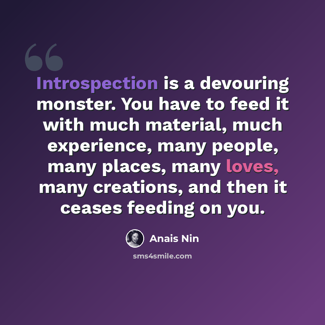 “Introspection is a devouring monster. You have to feed it with much material, much experience, many people, many places, many loves, many creations, and then it ceases feeding on you.” quote by Anais Nin