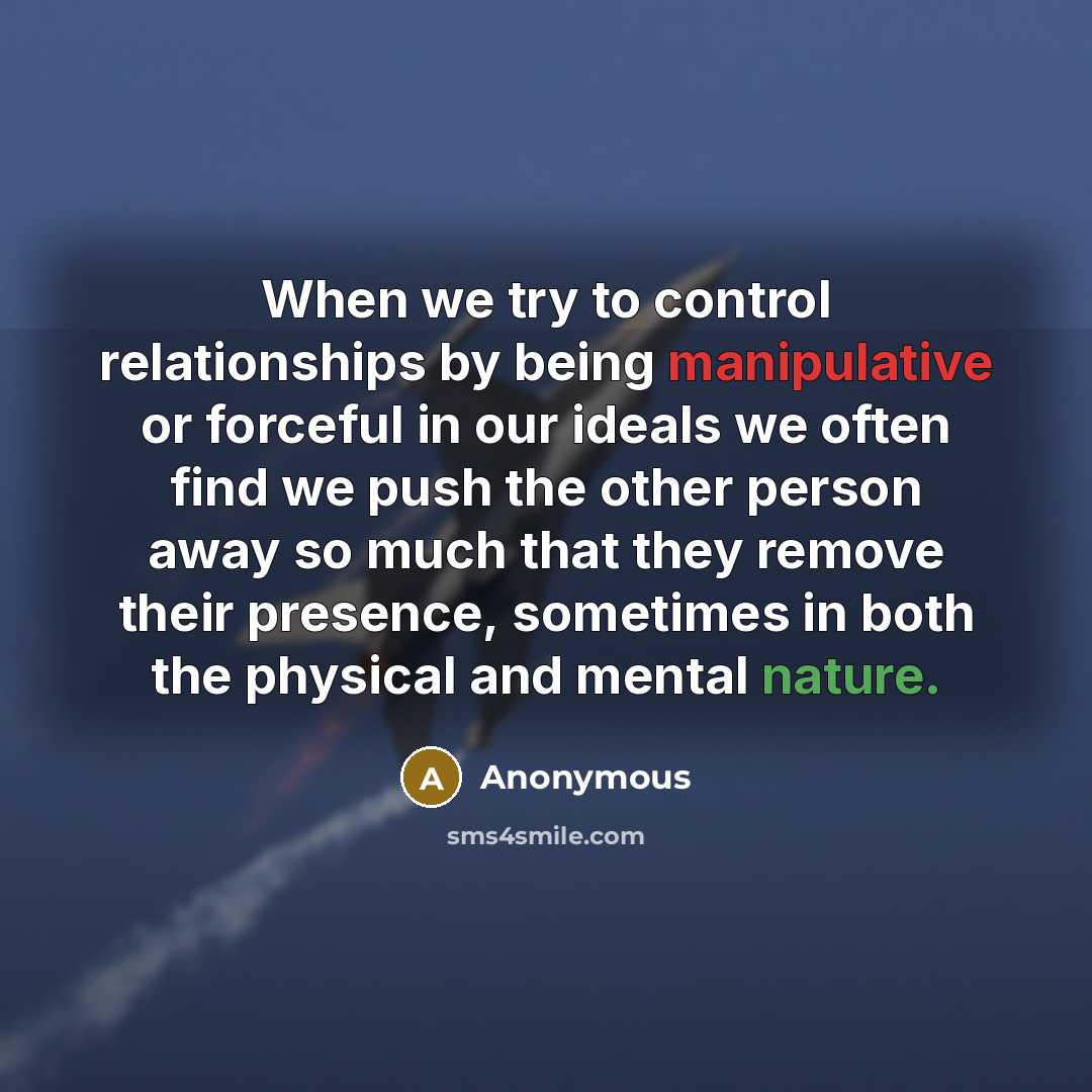 “When we try to control relationships by being manipulative or forceful in our ideals we often find we push the other person away so much that they remove their presence, sometimes in both the physical and mental nature.” quote by Anonymous