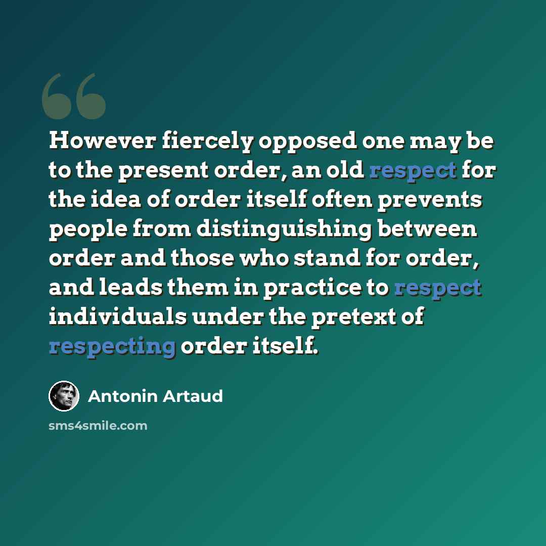 “However fiercely opposed one may be to the present order, an old respect for the idea of order itself often prevents people from distinguishing between order and those who stand for order, and leads them in practice to respect individuals under the pretext of respecting order itself.” quote by Antonin Artaud