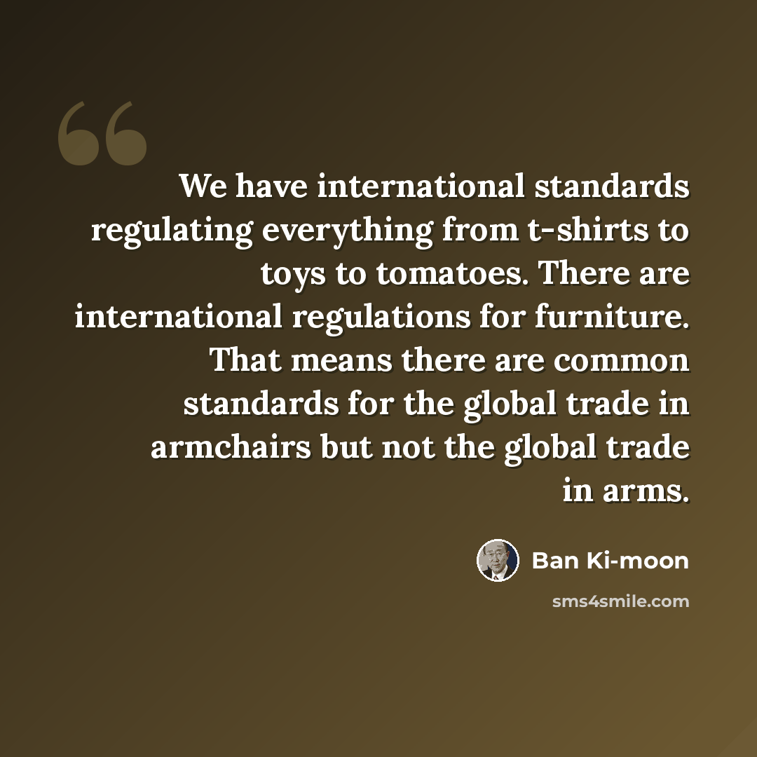 “We have international standards regulating everything from t-shirts to toys to tomatoes. There are international regulations for furniture. That means there are common standards for the global trade in armchairs but not the global trade in arms.” quote by Ban Ki-moon