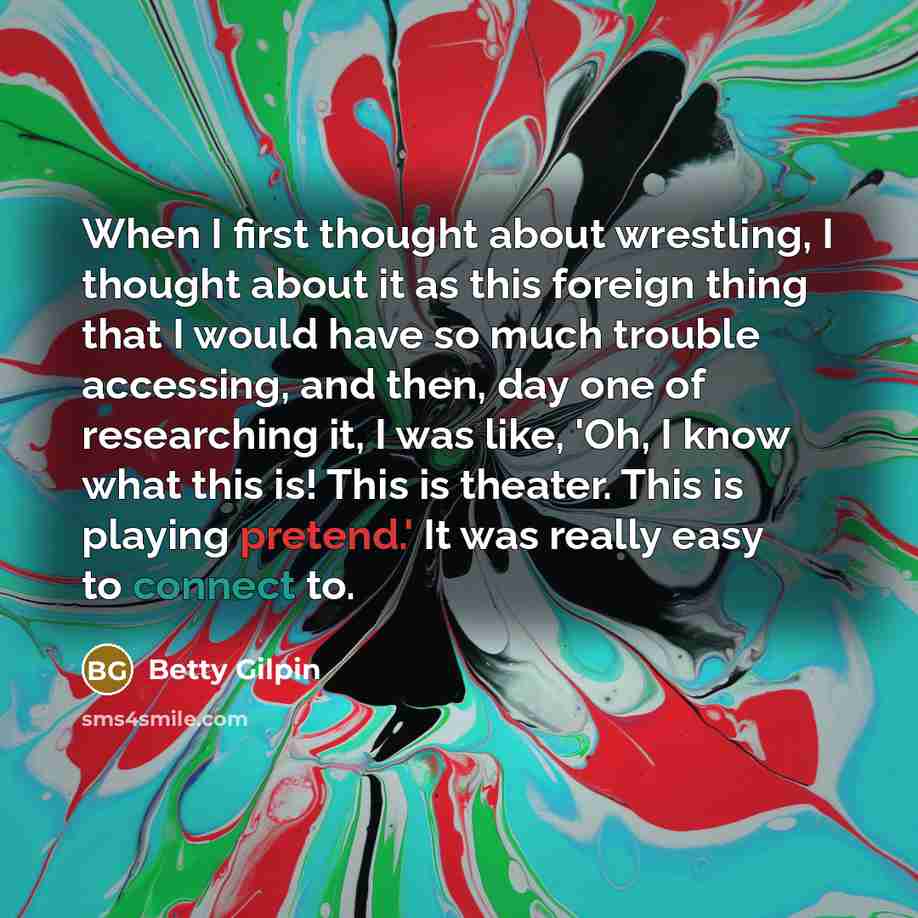“When I first thought about wrestling, I thought about it as this foreign thing that I would have so much trouble accessing, and then, day one of researching it, I was like, 'Oh, I know what this is! This is theater. This is playing pretend.' It was really easy to connect to.” quote by Betty Gilpin