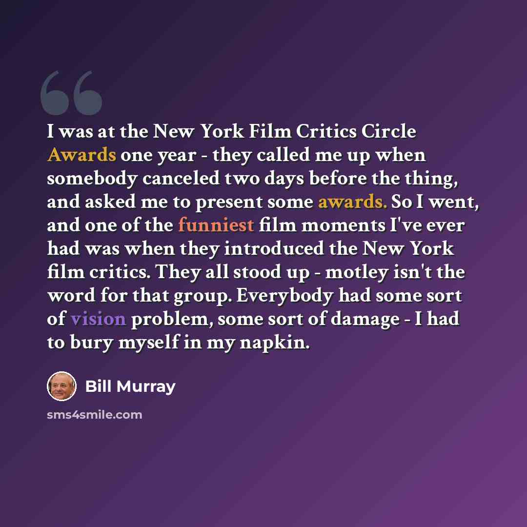 “I was at the New York Film Critics Circle Awards one year - they called me up when somebody canceled two days before the thing, and asked me to present some awards. So I went, and one of the funniest film moments I've ever had was when they introduced the New York film critics. They all stood up…” quote by Bill Murray