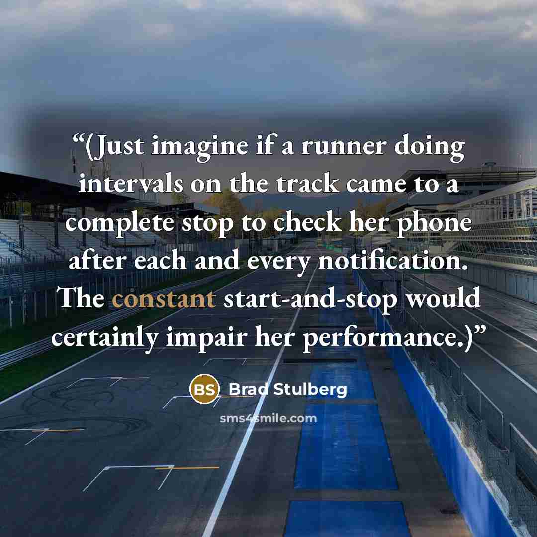 “(Just imagine if a runner doing intervals on the track came to a complete stop to check her phone after each and every notification. The constant start-and-stop would certainly impair her performance.)” quote by Brad Stulberg