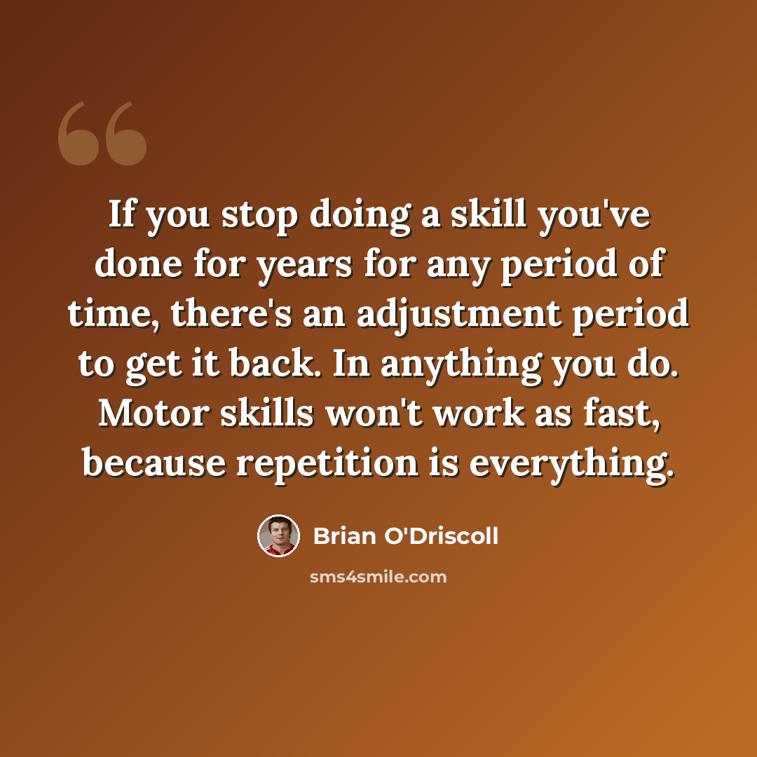 “If you stop doing a skill you've done for years for any period of time, there's an adjustment period to get it back. In anything you do. Motor skills won't work as fast, because repetition is everything.” quote by Brian O'Driscoll